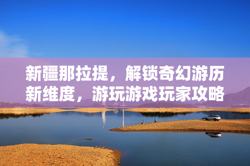 新疆那拉提，解锁奇幻游历新维度，游玩游戏玩家攻略指南