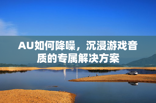 AU如何降噪，沉浸游戏音质的专属解决方案