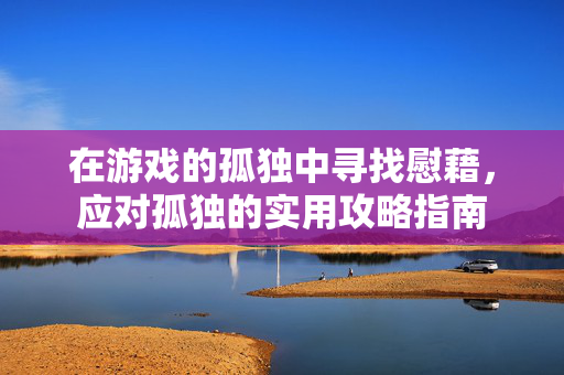 在游戏的孤独中寻找慰藉，应对孤独的实用攻略指南