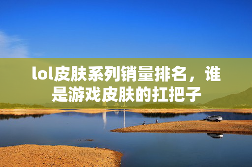 lol皮肤系列销量排名，谁是游戏皮肤的扛把子