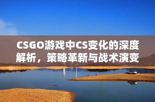 CSGO游戏中CS变化的深度解析，策略革新与战术演变