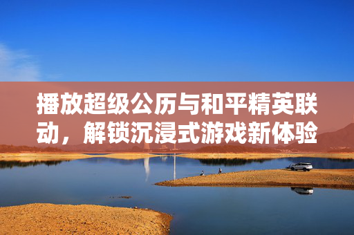 播放超级公历与和平精英联动，解锁沉浸式游戏新体验
