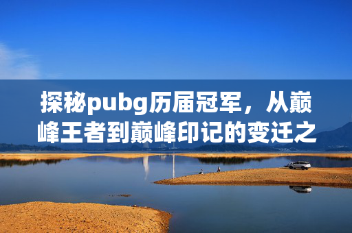 探秘pubg历届冠军，从巅峰王者到巅峰印记的变迁之旅