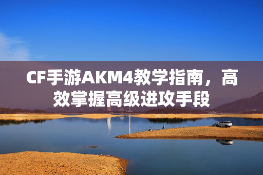 CF手游AKM4教学指南，高效掌握高级进攻手段
