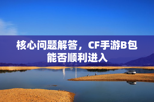 核心问题解答，CF手游B包能否顺利进入