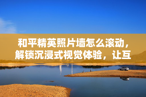 和平精英照片墙怎么滚动，解锁沉浸式视觉体验，让互动氛围更鲜活