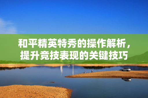 和平精英特秀的操作解析，提升竞技表现的关键技巧