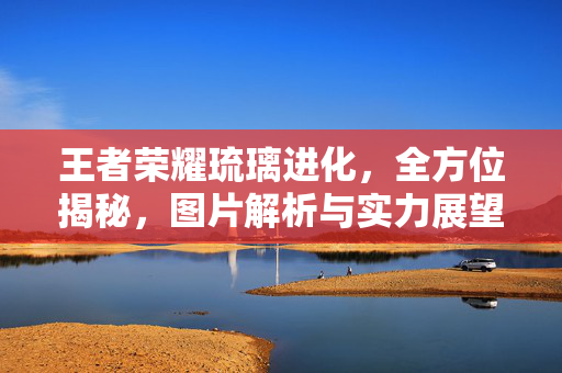 王者荣耀琉璃进化，全方位揭秘，图片解析与实力展望