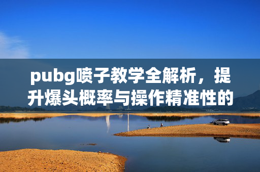 pubg喷子教学全解析，提升爆头概率与操作精准性的实用指南
