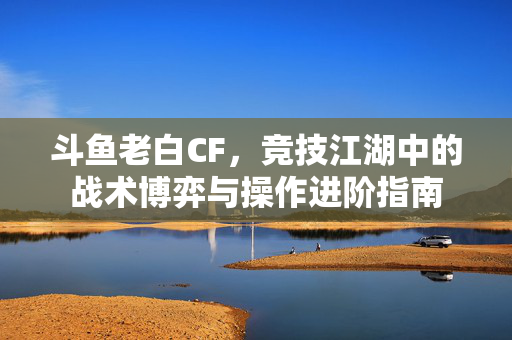 斗鱼老白CF，竞技江湖中的战术博弈与操作进阶指南
