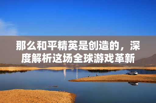 那么和平精英是创造的，深度解析这场全球游戏革新
