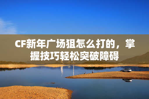 CF新年广场狙怎么打的，掌握技巧轻松突破障碍