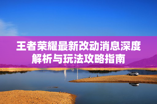 王者荣耀最新改动消息深度解析与玩法攻略指南 王者荣耀最新改动消息深度解析与玩法攻略指南