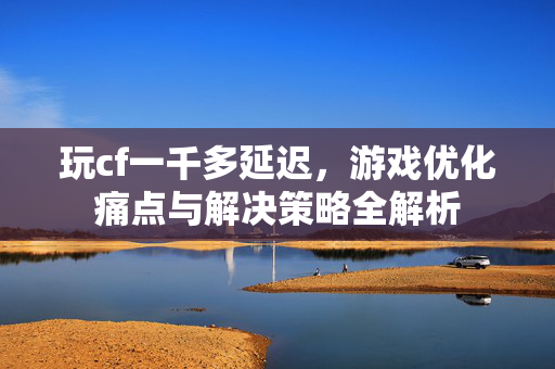 玩cf一千多延迟，游戏优化痛点与解决策略全解析