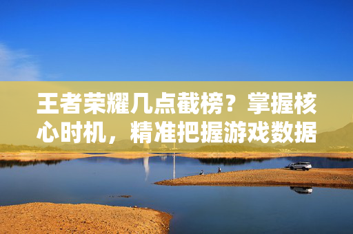 王者荣耀几点截榜？掌握核心时机，精准把握游戏数据动态