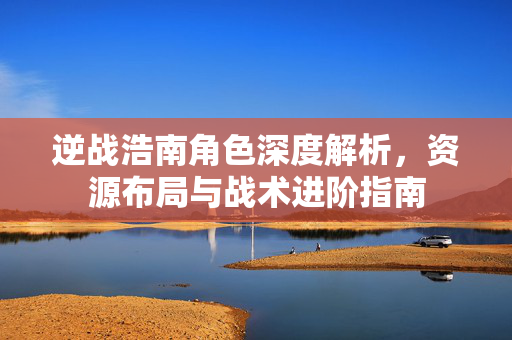 逆战浩南角色深度解析，资源布局与战术进阶指南