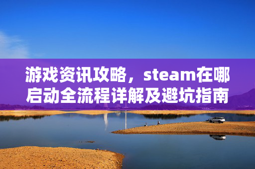 游戏资讯攻略，steam在哪启动全流程详解及避坑指南