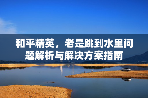 和平精英，老是跳到水里问题解析与解决方案指南