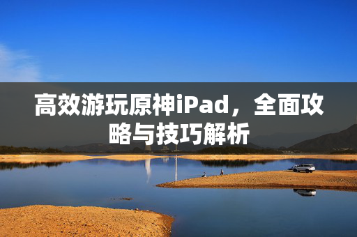 高效游玩原神iPad，全面攻略与技巧解析