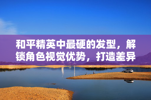 和平精英中最硬的发型,解锁角色视觉优势,打造差异化战力 和平精英中最硬的发型,解锁角色视觉优势,打造差异化战力