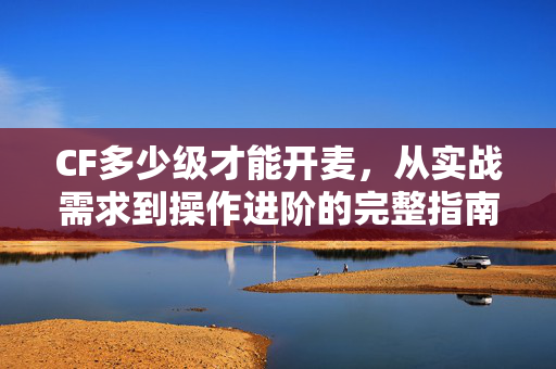 CF多少级才能开麦，从实战需求到操作进阶的完整指南