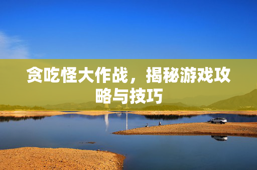 贪吃怪大作战,揭秘游戏攻略与技巧 贪吃怪大作战,揭秘游戏攻略与技巧
