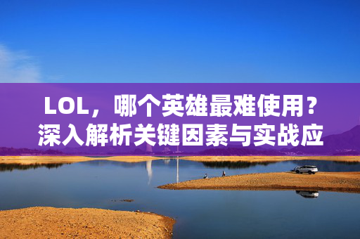 LOL,哪个英雄最难使用?深入解析关键因素与实战应对策略 LOL,哪个英雄最难使用?深入解析关键因素与实战应对策略