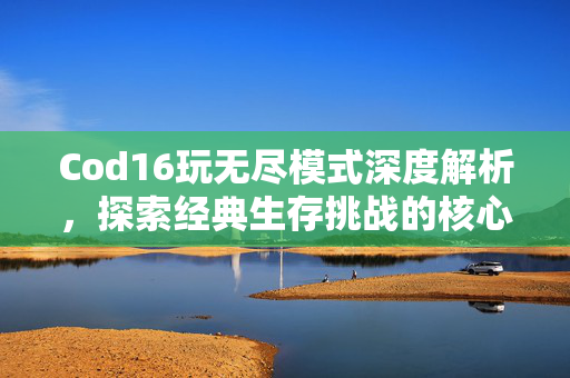 Cod16玩无尽模式深度解析，探索经典生存挑战的核心玩法指南