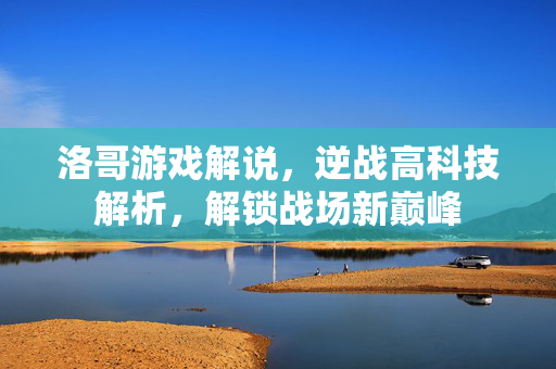 洛哥游戏解说，逆战高科技解析，解锁战场新巅峰