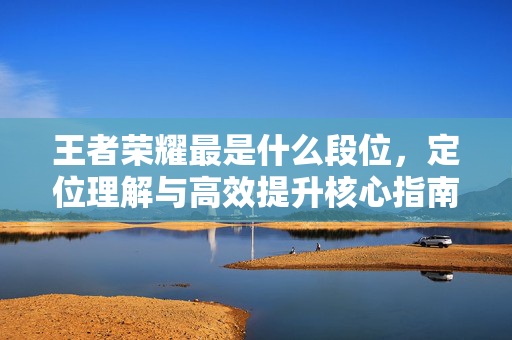 王者荣耀最是什么段位，定位理解与高效提升核心指南