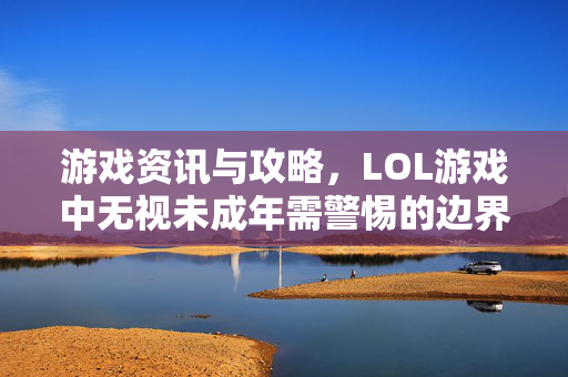 游戏资讯与攻略，LOL游戏中无视未成年需警惕的边界与合规应对