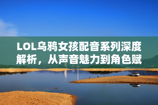 LOL乌鸦女孩配音系列深度解析，从声音魅力到角色赋能，解锁职业玩法新解