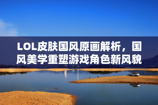 LOL皮肤国风原画解析，国风美学重塑游戏角色新风貌