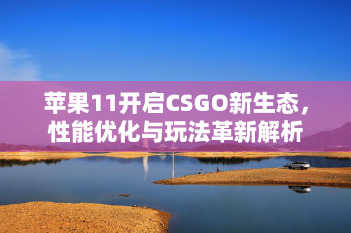 苹果11开启CSGO新生态，性能优化与玩法革新解析