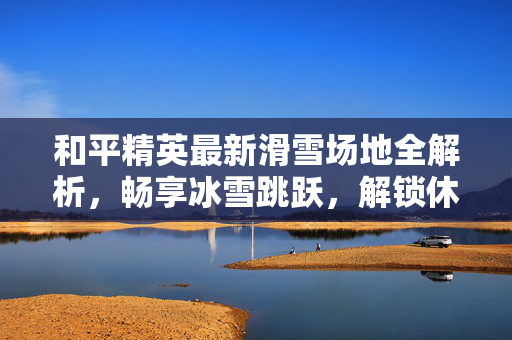 和平精英最新滑雪场地全解析，畅享冰雪跳跃，解锁休闲新玩法