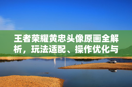 王者荣耀黄忠头像原画全解析，玩法适配、操作优化与视觉风格深度剖析