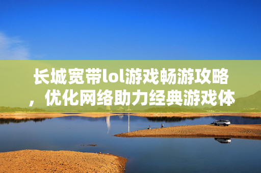 长城宽带lol游戏畅游攻略，优化网络助力经典游戏体验