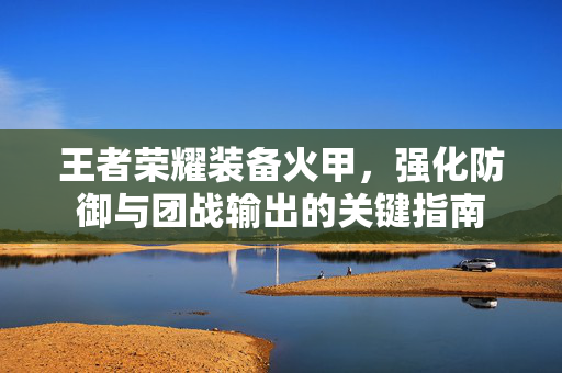 王者荣耀装备火甲，强化防御与团战输出的关键指南