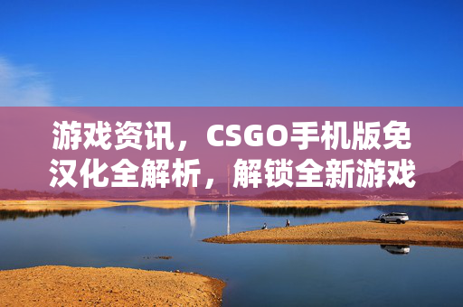 游戏资讯，CSGO手机版免汉化全解析，解锁全新游戏体验