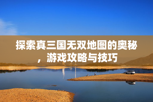 探索真三国无双地图的奥秘，游戏攻略与技巧