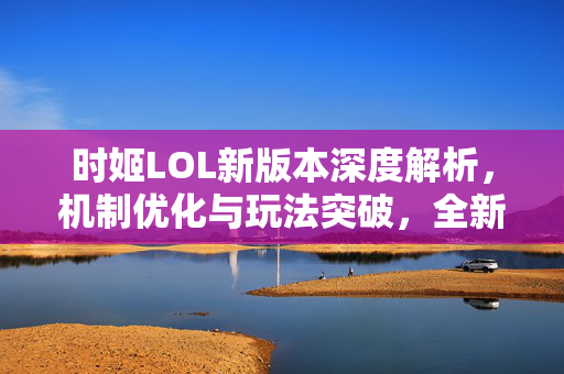 时姬LOL新版本深度解析，机制优化与玩法突破，全新体验如何开启