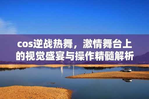 cos逆战热舞，激情舞台上的视觉盛宴与操作精髓解析