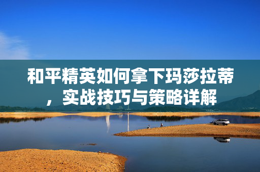 和平精英如何拿下玛莎拉蒂，实战技巧与策略详解