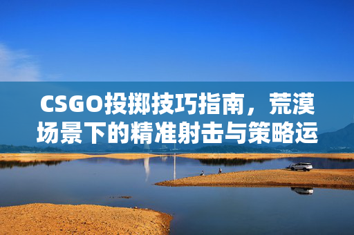CSGO投掷技巧指南，荒漠场景下的精准射击与策略运用