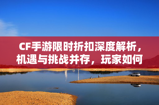 CF手游限时折扣深度解析，机遇与挑战并存，玩家如何把握消费红利