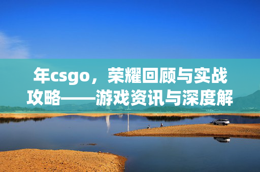 年csgo，荣耀回顾与实战攻略——游戏资讯与深度解析