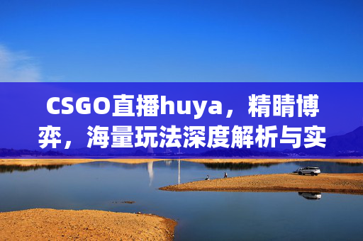 CSGO直播huya，精睛博弈，海量玩法深度解析与实战攻略