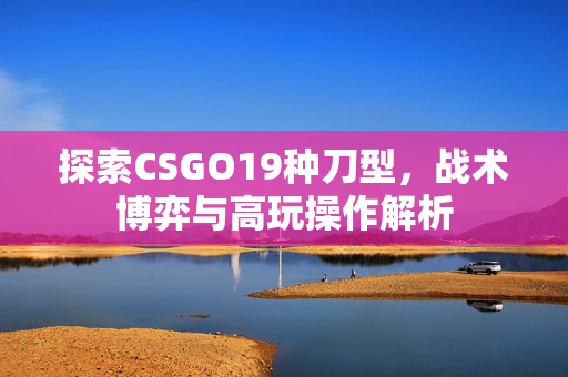 探索CSGO19种刀型,战术博弈与高玩操作解析 探索CSGO19种刀型,战术博弈与高玩操作解析