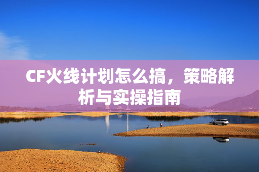 CF火线计划怎么搞，策略解析与实操指南