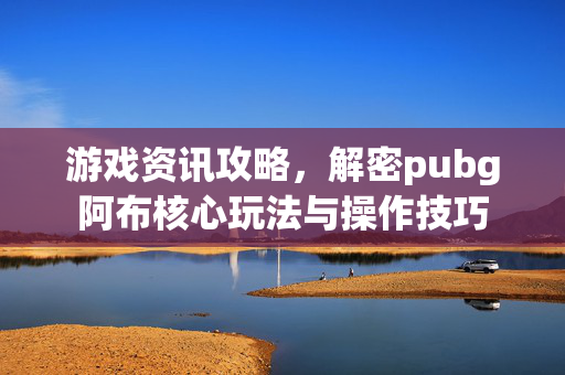 游戏资讯攻略，解密pubg阿布核心玩法与操作技巧